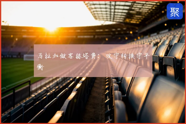 马拉加做客赫塔费:攻守转换守平衡